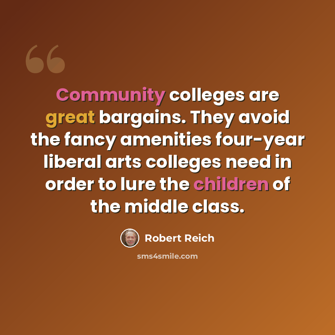 “Community colleges are great bargains. They avoid the fancy amenities four-year liberal arts colleges need in order to lure the children of the middle class.” quote by Robert Reich