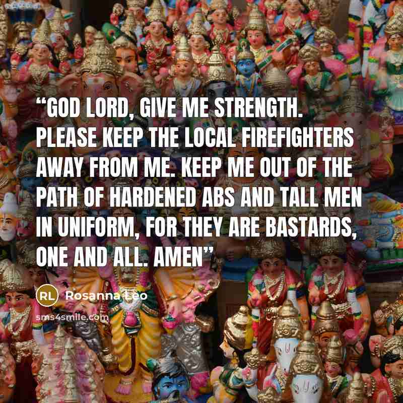“God Lord, give me strength. Please keep the local firefighters away from me. Keep me out of the path of hardened abs and tall men in uniform, for they are bastards, one and all. Amen” quote by Rosanna Leo