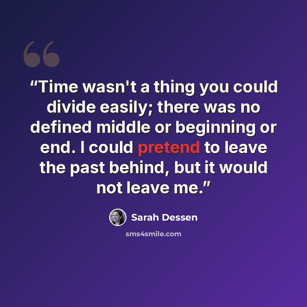“Time wasn't a thing you could divide easily; there was no defined middle or beginning or end. I could pretend to leave the past behind, but it would not leave me.” quote by Sarah Dessen