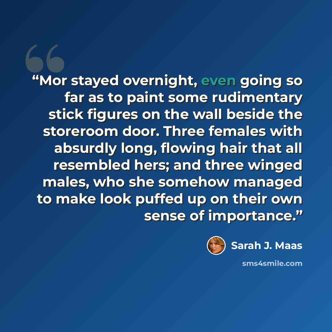 “Mor stayed overnight, even going so far as to paint some rudimentary stick figures on the wall beside the storeroom door. Three females with absurdly long, flowing hair that all resembled hers; and three winged males, who she somehow managed to make look puffed up on their own sense of importance.” quote by Sarah J. Maas