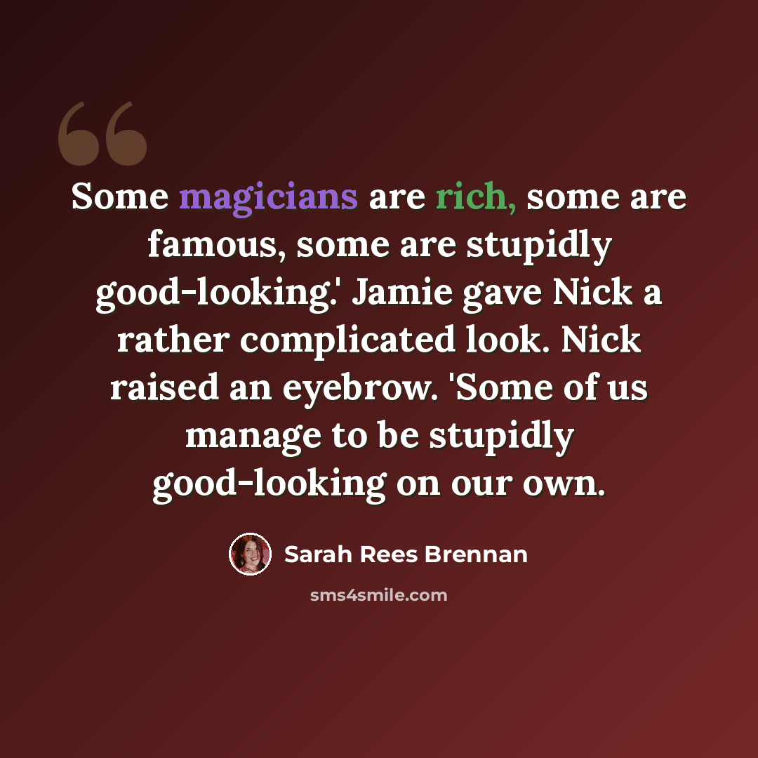 “Some magicians are rich, some are famous, some are stupidly good-looking.' Jamie gave Nick a rather complicated look. Nick raised an eyebrow. 'Some of us manage to be stupidly good-looking on our own.” quote by Sarah Rees Brennan