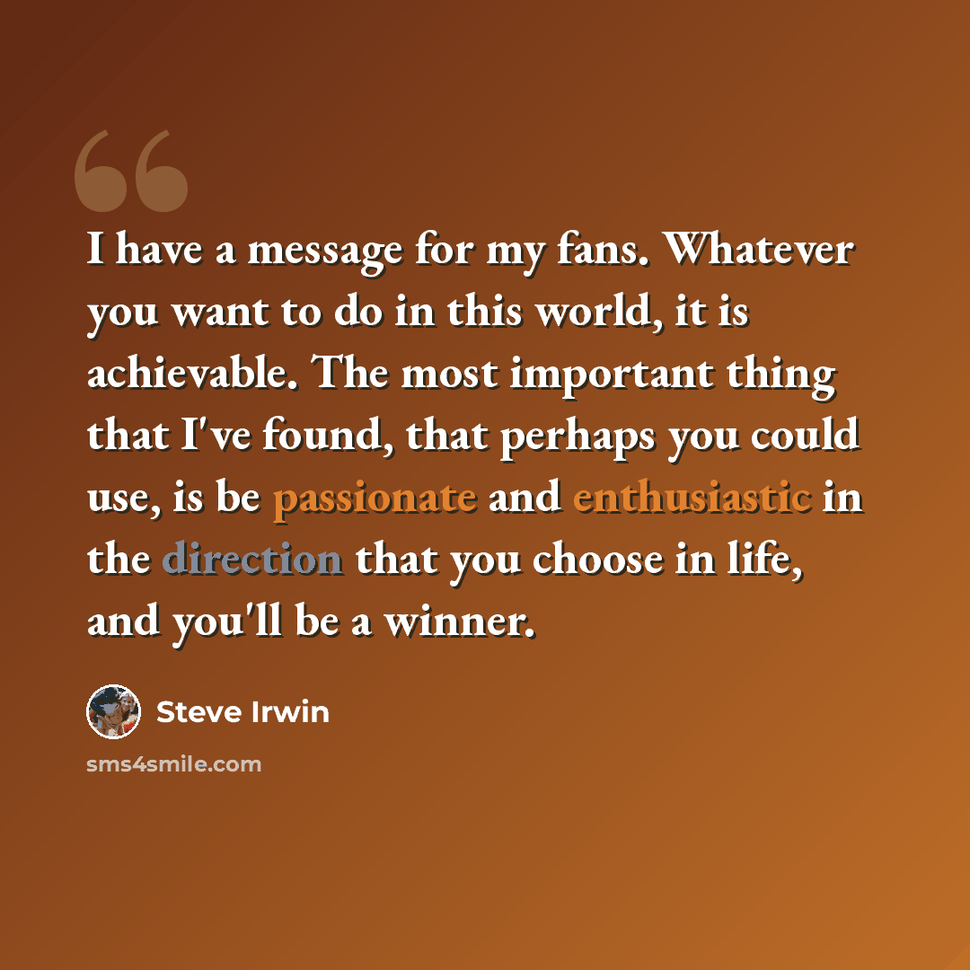“I have a message for my fans. Whatever you want to do in this world, it is achievable. The most important thing that I've found, that perhaps you could use, is be passionate and enthusiastic in the direction that you choose in life, and you'll be a winner.” quote by Steve Irwin