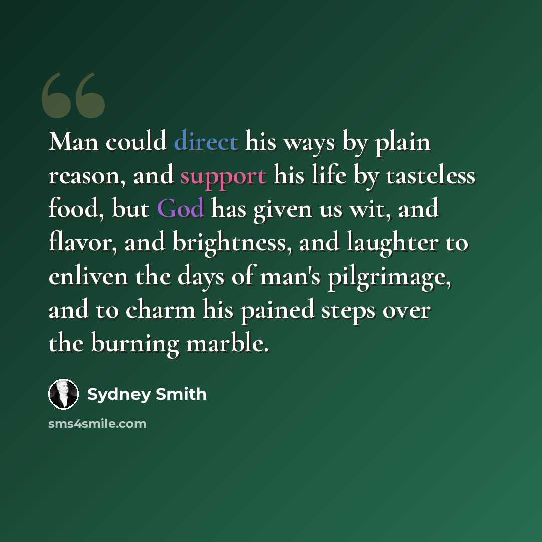 “Man could direct his ways by plain reason, and support his life by tasteless food, but God has given us wit, and flavor, and brightness, and laughter to enliven the days of man's pilgrimage, and to charm his pained steps over the burning marble.” quote by Sydney Smith