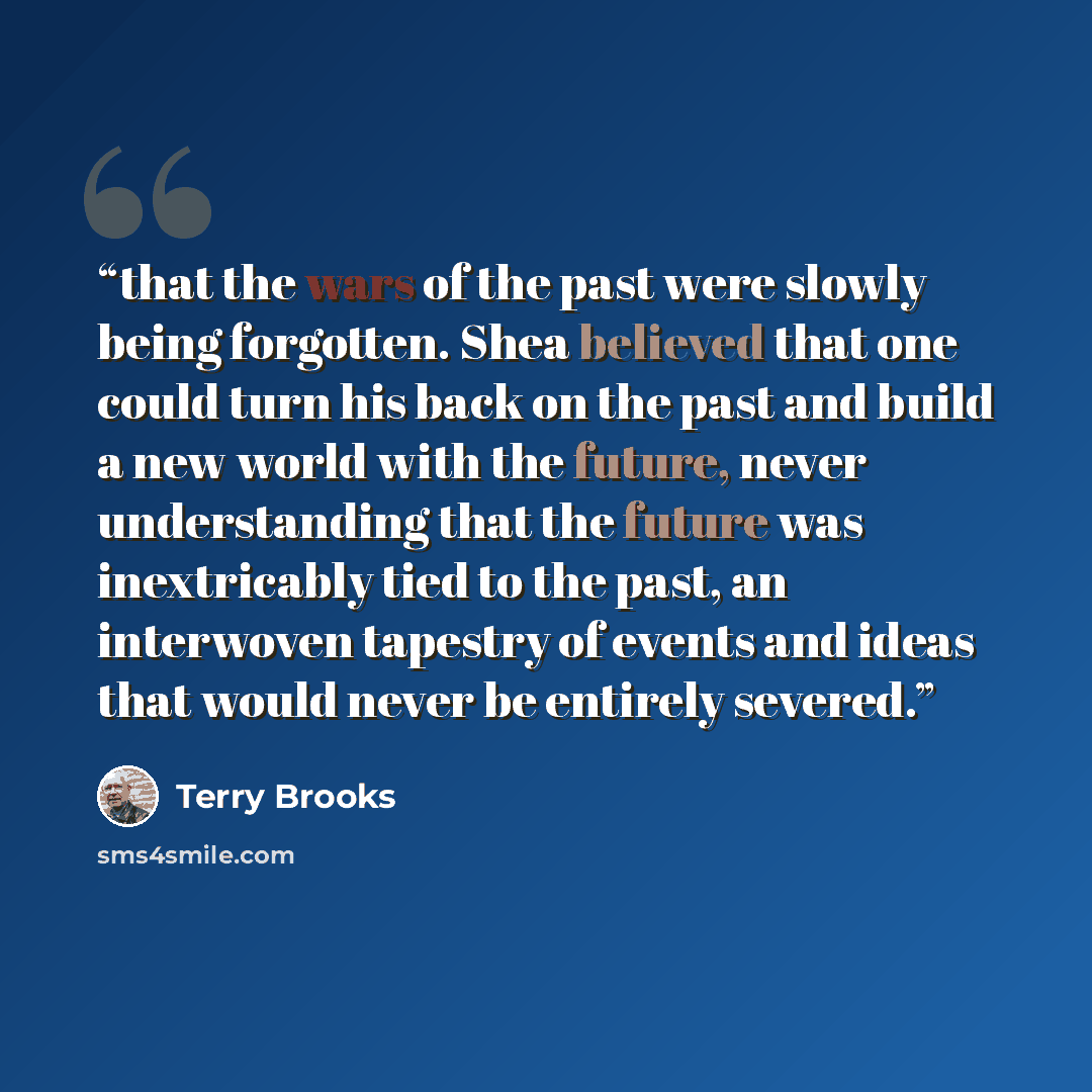 “that the wars of the past were slowly being forgotten. Shea believed that one could turn his back on the past and build a new world with the future, never understanding that the future was inextricably tied to the past, an interwoven tapestry of events and ideas that would never be entirely severed.” quote by Terry Brooks
