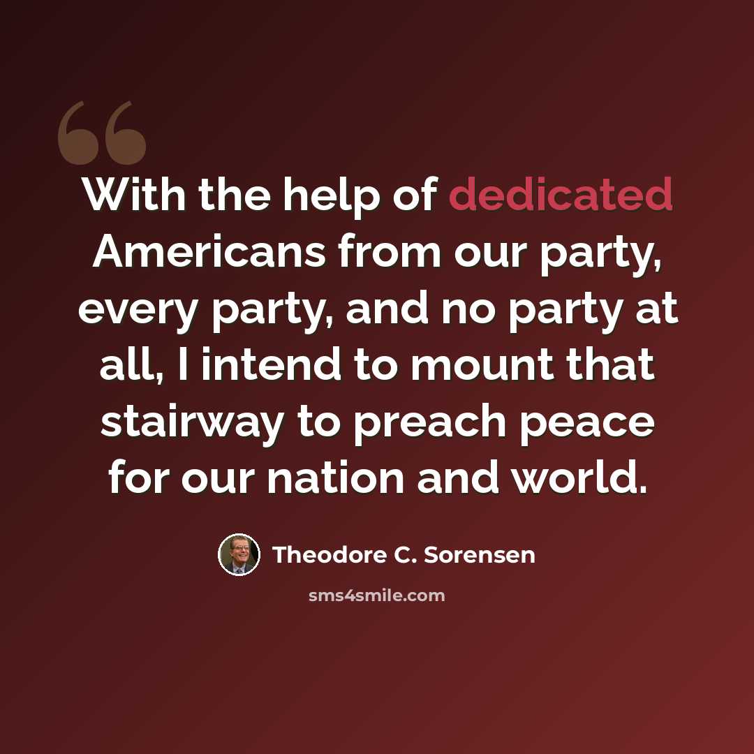 “With the help of dedicated Americans from our party, every party, and no party at all, I intend to mount that stairway to preach peace for our nation and world.” quote by Theodore C. Sorensen