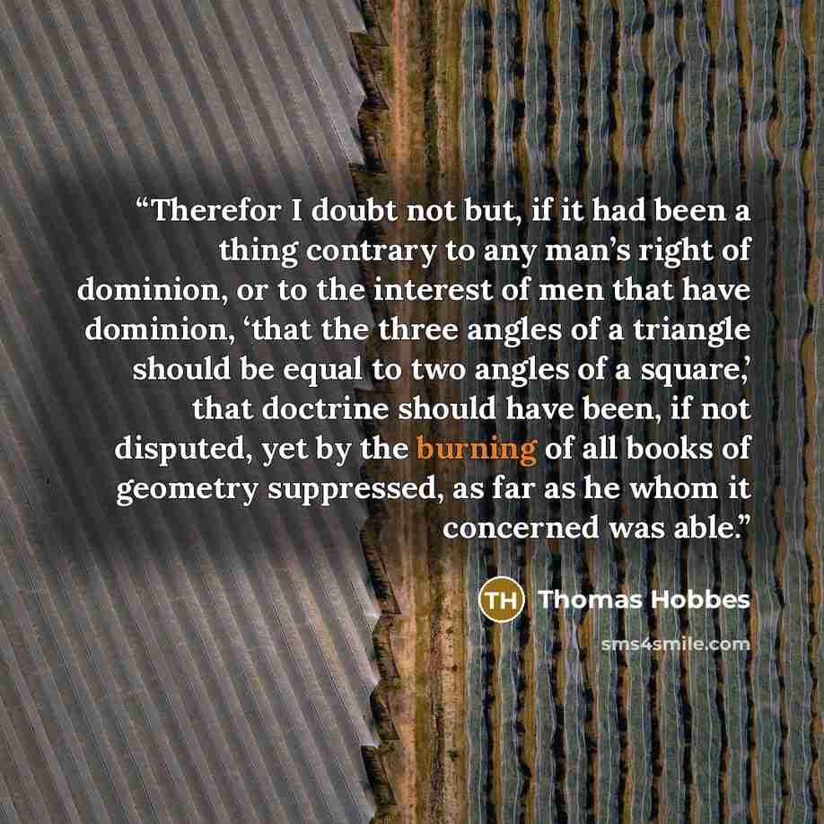 “Therefor I doubt not but, if it had been a thing contrary to any man’s right of dominion, or to the interest of men that have dominion, ‘that the three angles of a triangle should be equal to two angles of a square,’ that doctrine should have been, if not disputed, yet by the burning of all books…” quote by Thomas Hobbes