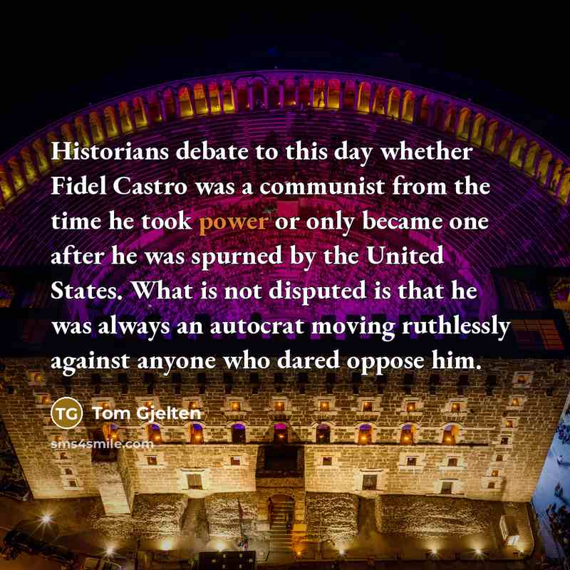 “Historians debate to this day whether Fidel Castro was a communist from the time he took power or only became one after he was spurned by the United States. What is not disputed is that he was always an autocrat moving ruthlessly against anyone who dared oppose him.” quote by Tom Gjelten