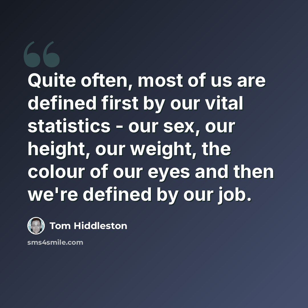 “Quite often, most of us are defined first by our vital statistics - our sex, our height, our weight, the colour of our eyes and then we're defined by our job.” quote by Tom Hiddleston