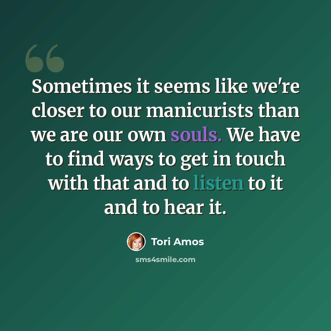 “Sometimes it seems like we're closer to our manicurists than we are our own souls. We have to find ways to get in touch with that and to listen to it and to hear it.” quote by Tori Amos