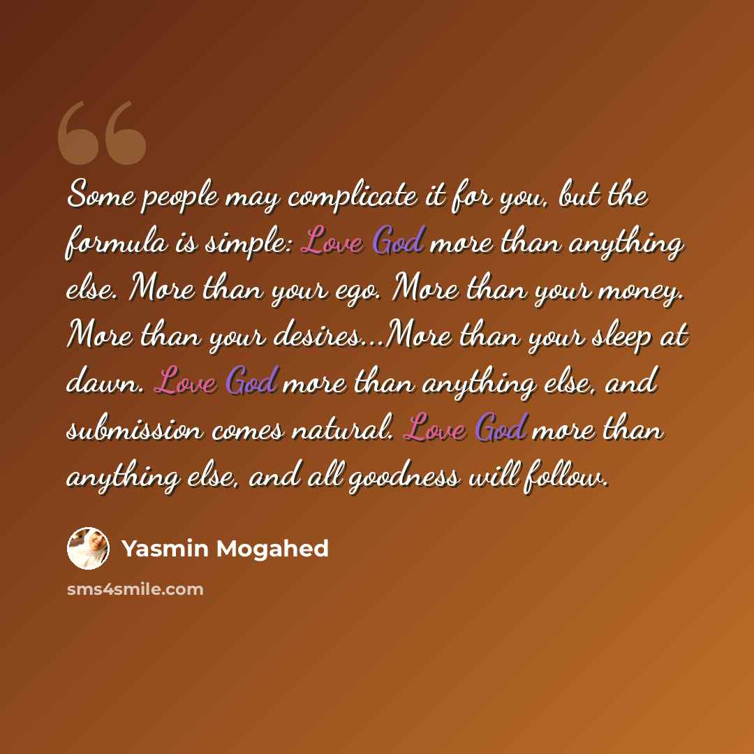“Some people may complicate it for you, but the formula is simple: Love God more than anything else. More than your ego. More than your money. More than your desires...More than your sleep at dawn. Love God more than anything else, and submission comes natural. Love God more than anything else, and…” quote by Yasmin Mogahed