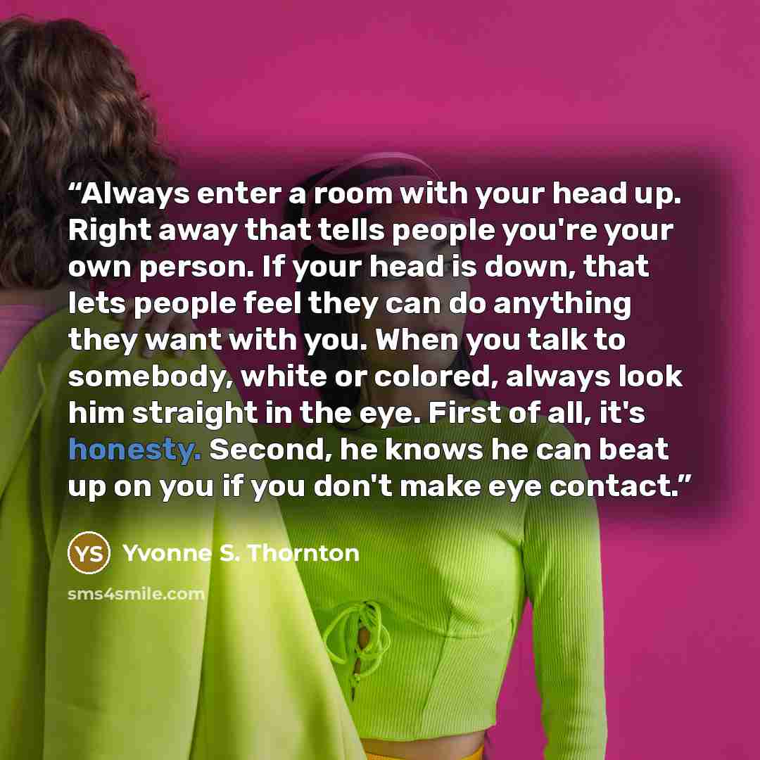 “Always enter a room with your head up. Right away that tells people you're your own person. If your head is down, that lets people feel they can do anything they want with you. When you talk to somebody, white or colored, always look him straight in the eye. First of all, it's honesty. Second, he…” quote by Yvonne S. Thornton
