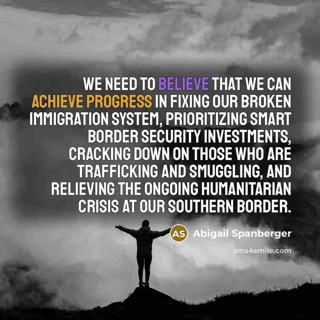 “We need to believe that we can achieve progress in fixing our broken immigration system, prioritizing smart border security investments, cracking down on those who are trafficking and smuggling, and relieving the ongoing humanitarian crisis at our southern border.” quote by Abigail Spanberger