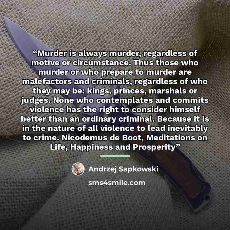 “Murder is always murder, regardless of motive or circumstance. Thus those who murder or who prepare to murder are malefactors and criminals, regardless of who they may be: kings, princes, marshals or judges. None who contemplates and commits violence has the right to consider himself better than…” quote by Andrzej Sapkowski
