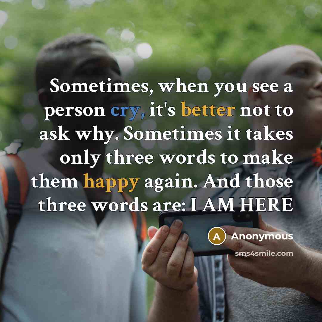 “Sometimes, when you see a person cry, it's better not to ask why. Sometimes it takes only three words to make them happy again. And those three words are: I AM HERE” quote by Anonymous