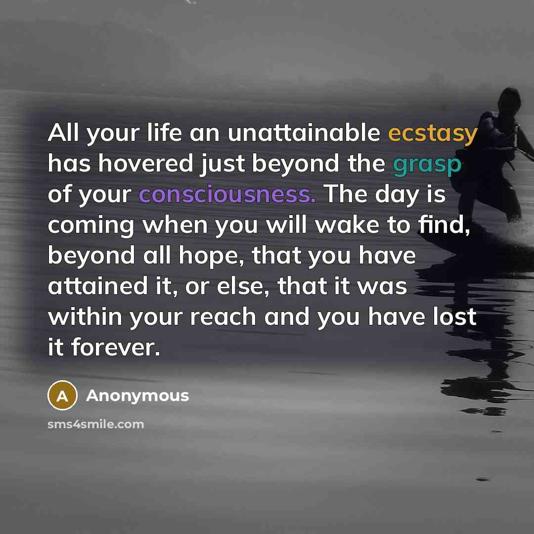 “All your life an unattainable ecstasy has hovered just beyond the grasp of your consciousness. The day is coming when you will wake to find, beyond all hope, that you have attained it, or else, that it was within your reach and you have lost it forever.” quote by Anonymous
