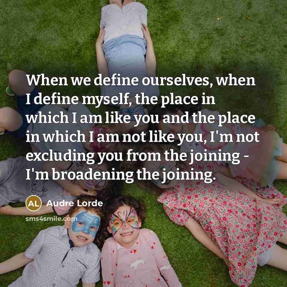 “When we define ourselves, when I define myself, the place in which I am like you and the place in which I am not like you, I'm not excluding you from the joining - I'm broadening the joining.” quote by Audre Lorde
