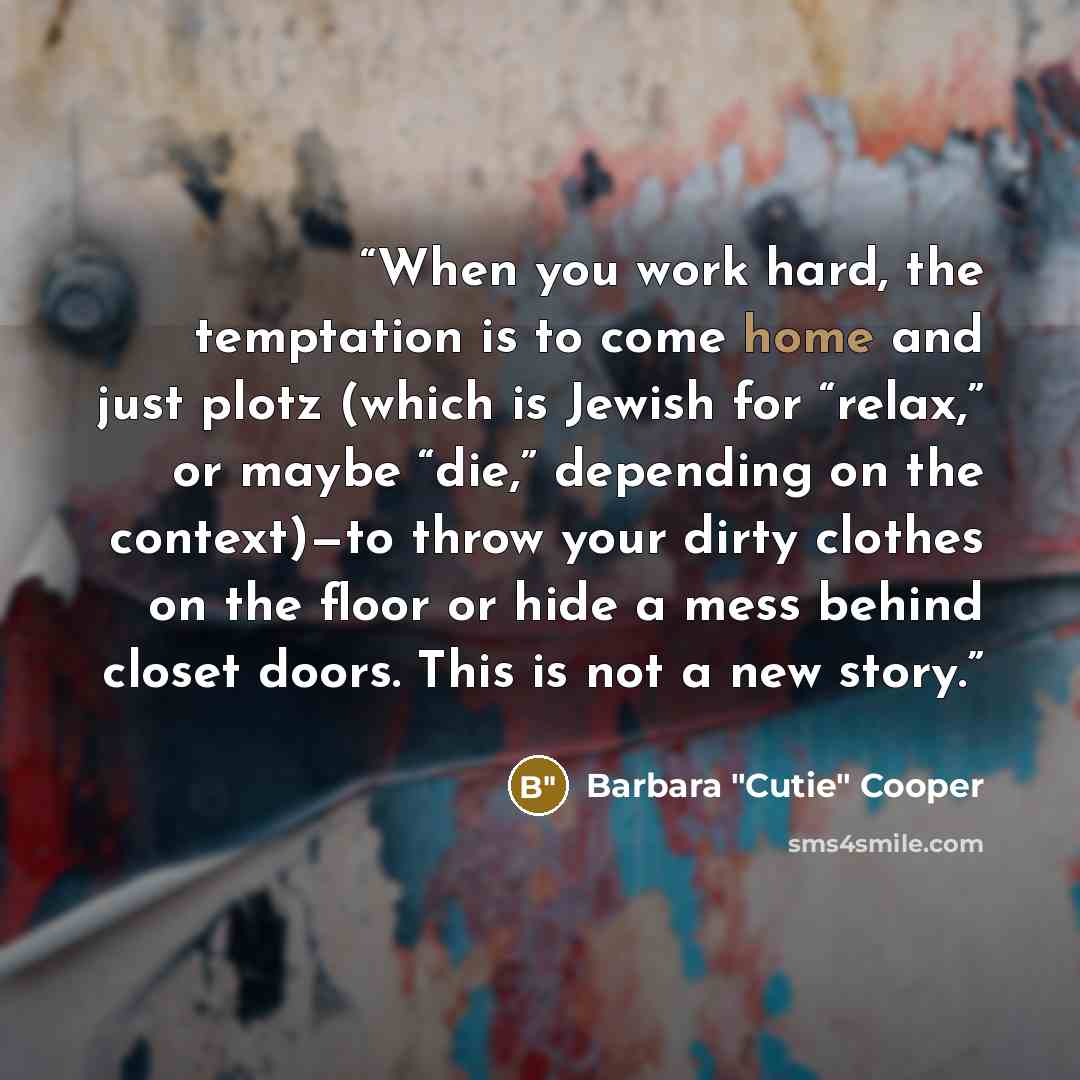 “When you work hard, the temptation is to come home and just plotz (which is Jewish for “relax,” or maybe “die,” depending on the context)—to throw your dirty clothes on the floor or hide a mess behind closet doors. This is not a new story.” quote by Barbara "Cutie" Cooper