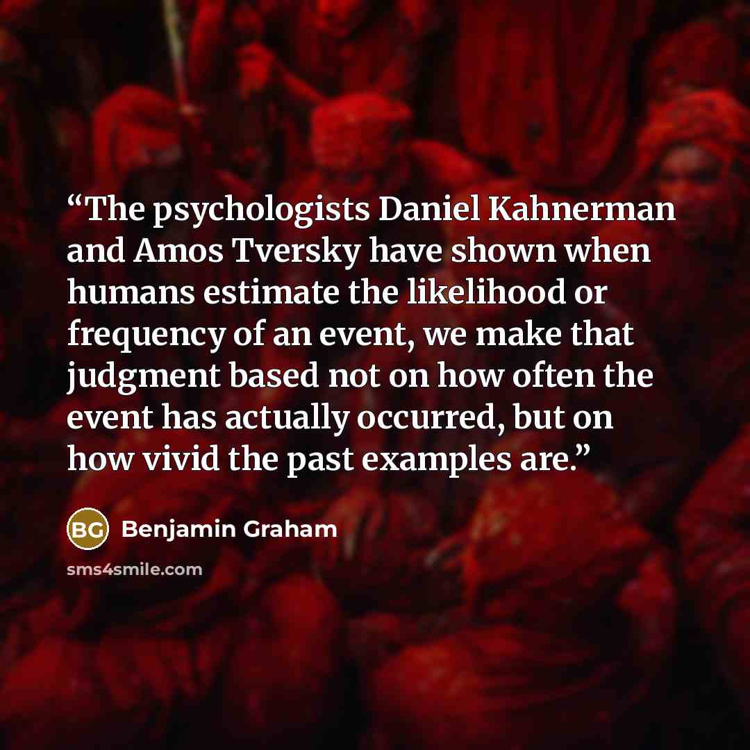 “The psychologists Daniel Kahnerman and Amos Tversky have shown when humans estimate the likelihood or frequency of an event, we make that judgment based not on how often the event has actually occurred, but on how vivid the past examples are.” quote by Benjamin Graham
