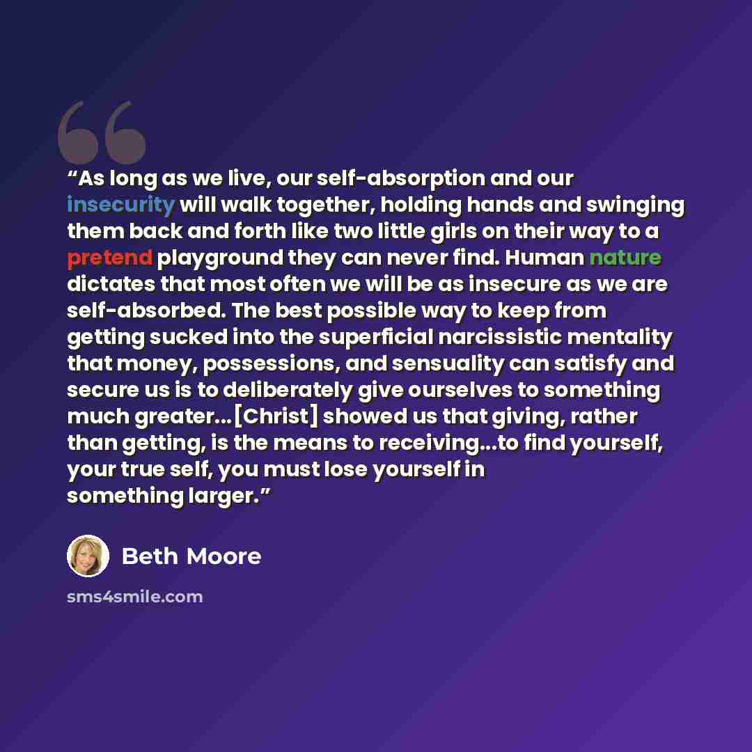 “As long as we live, our self-absorption and our insecurity will walk together, holding hands and swinging them back and forth like two little girls on their way to a pretend playground they can never find. Human nature dictates that most often we will be as insecure as we are self-absorbed. The…” quote by Beth Moore