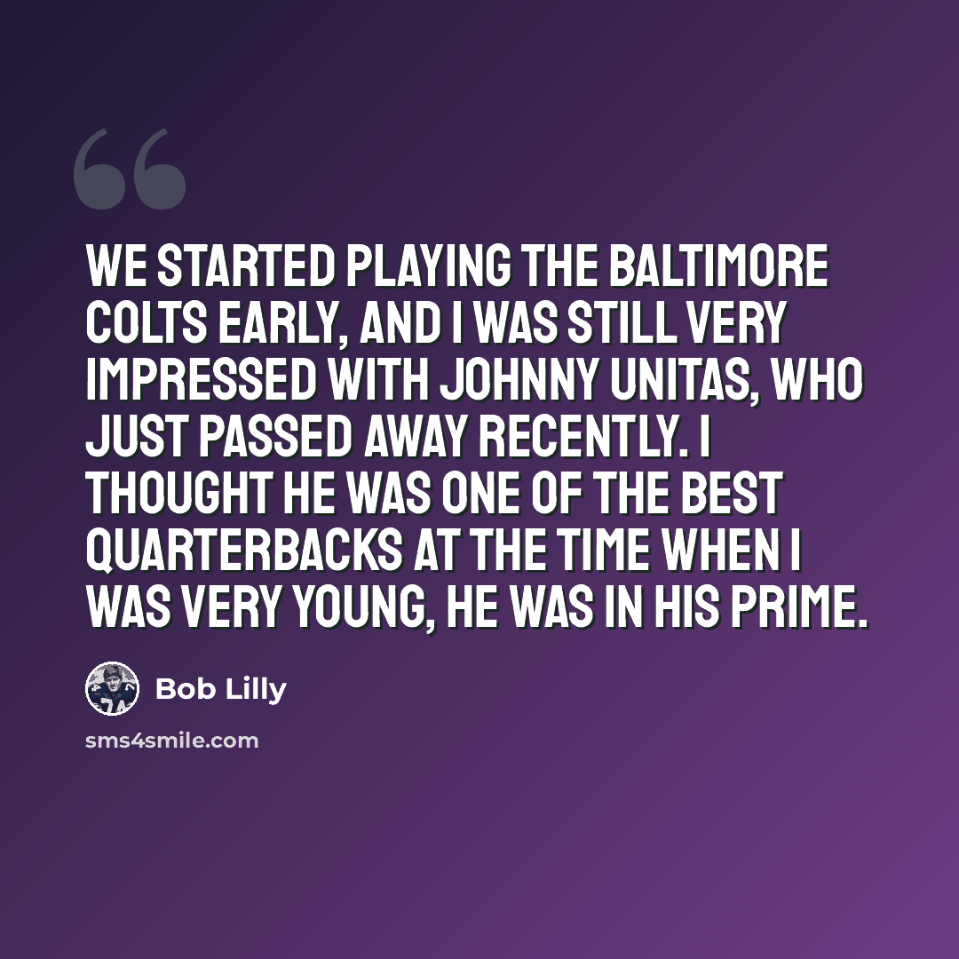 “We started playing the Baltimore Colts early, and I was still very impressed with Johnny Unitas, who just passed away recently. I thought he was one of the best quarterbacks at the time when I was very young, he was in his prime.” quote by Bob Lilly