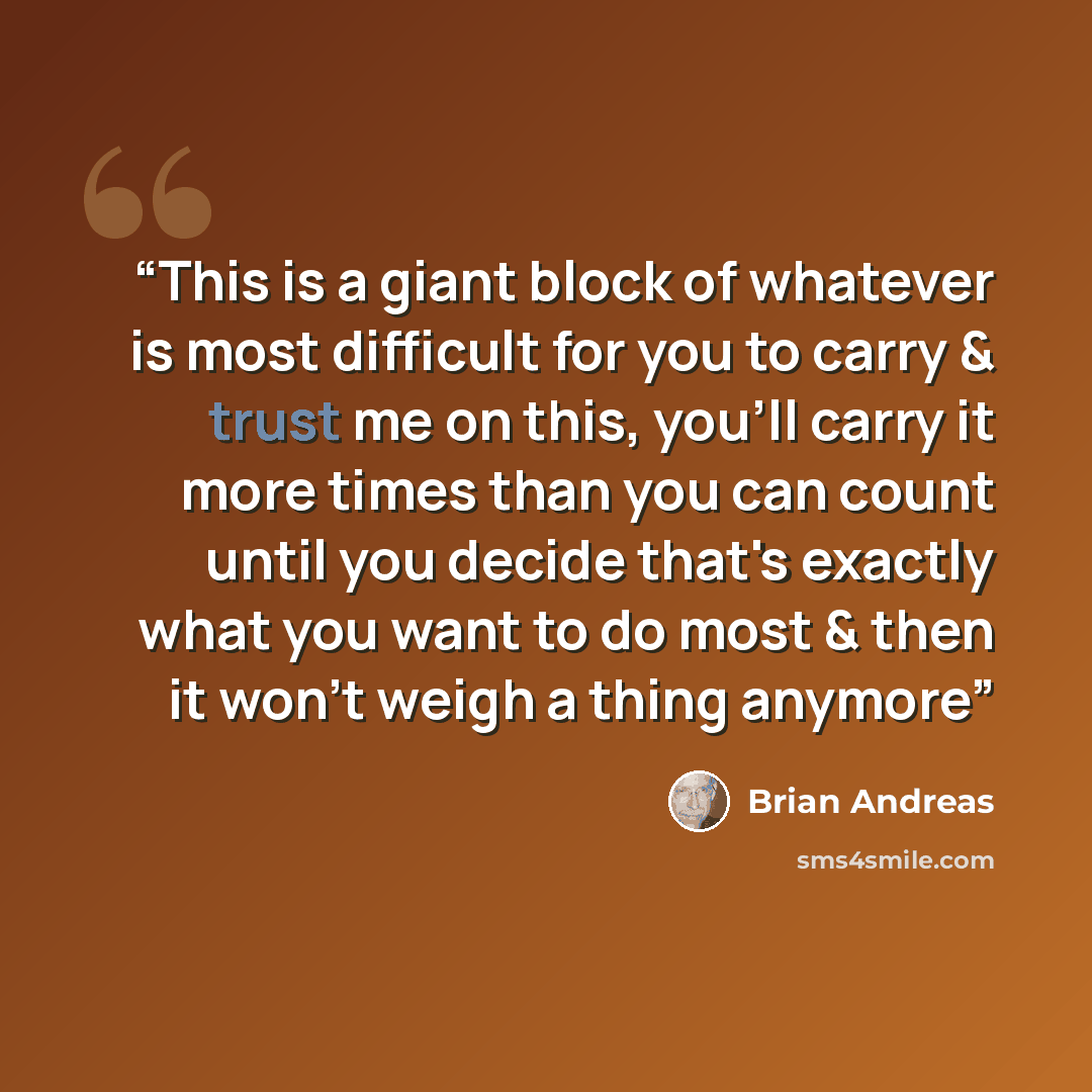 “This is a giant block of whatever is most difficult for you to carry & trust me on this, you'll carry it more times than you can count until you decide that's exactly what you want to do most & then it won't weigh a thing anymore” quote by Brian Andreas