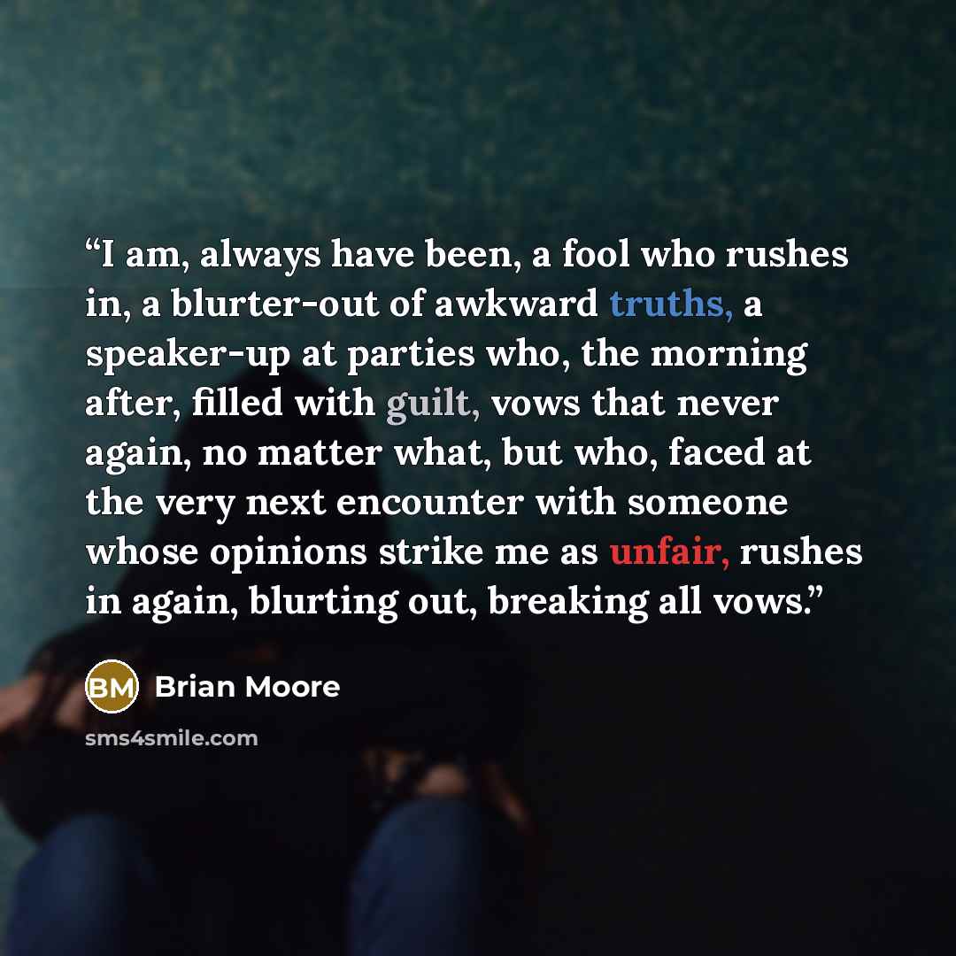 “I am, always have been, a fool who rushes in, a blurter-out of awkward truths, a speaker-up at parties who, the morning after, filled with guilt, vows that never again, no matter what, but who, faced at the very next encounter with someone whose opinions strike me as unfair, rushes in again…” quote by Brian Moore