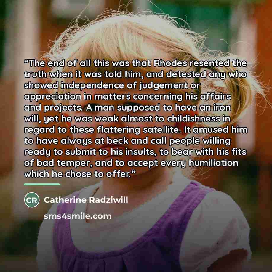“The end of all this was that Rhodes resented the truth when it was told him, and detested any who showed independence of judgement or appreciation in matters concerning his affairs and projects. A man supposed to have an iron will, yet he was weak almost to childishness in regard to these…” quote by Catherine Radziwill