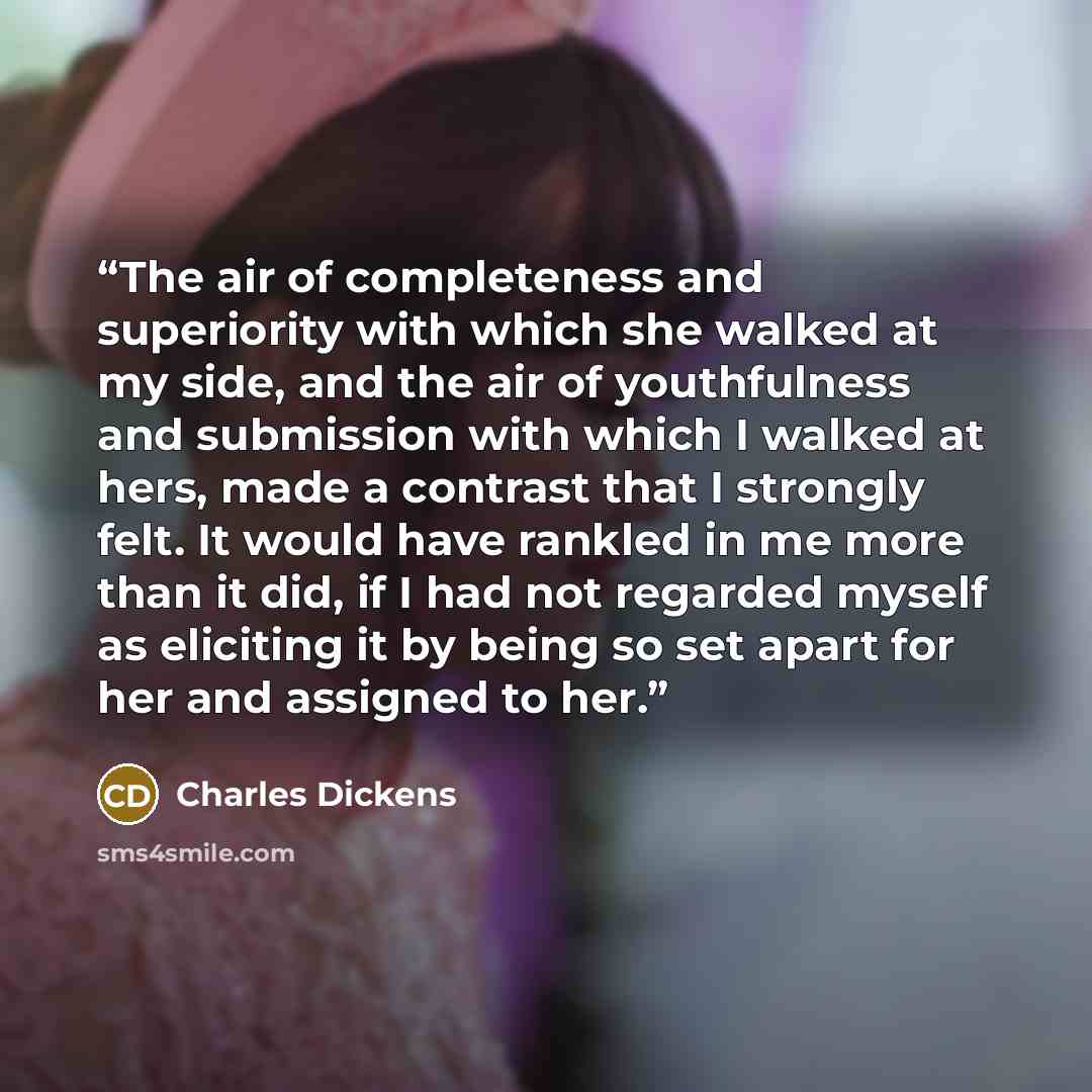 “The air of completeness and superiority with which she walked at my side, and the air of youthfulness and submission with which I walked at hers, made a contrast that I strongly felt. It would have rankled in me more than it did, if I had not regarded myself as eliciting it by being so set apart…” quote by Charles Dickens
