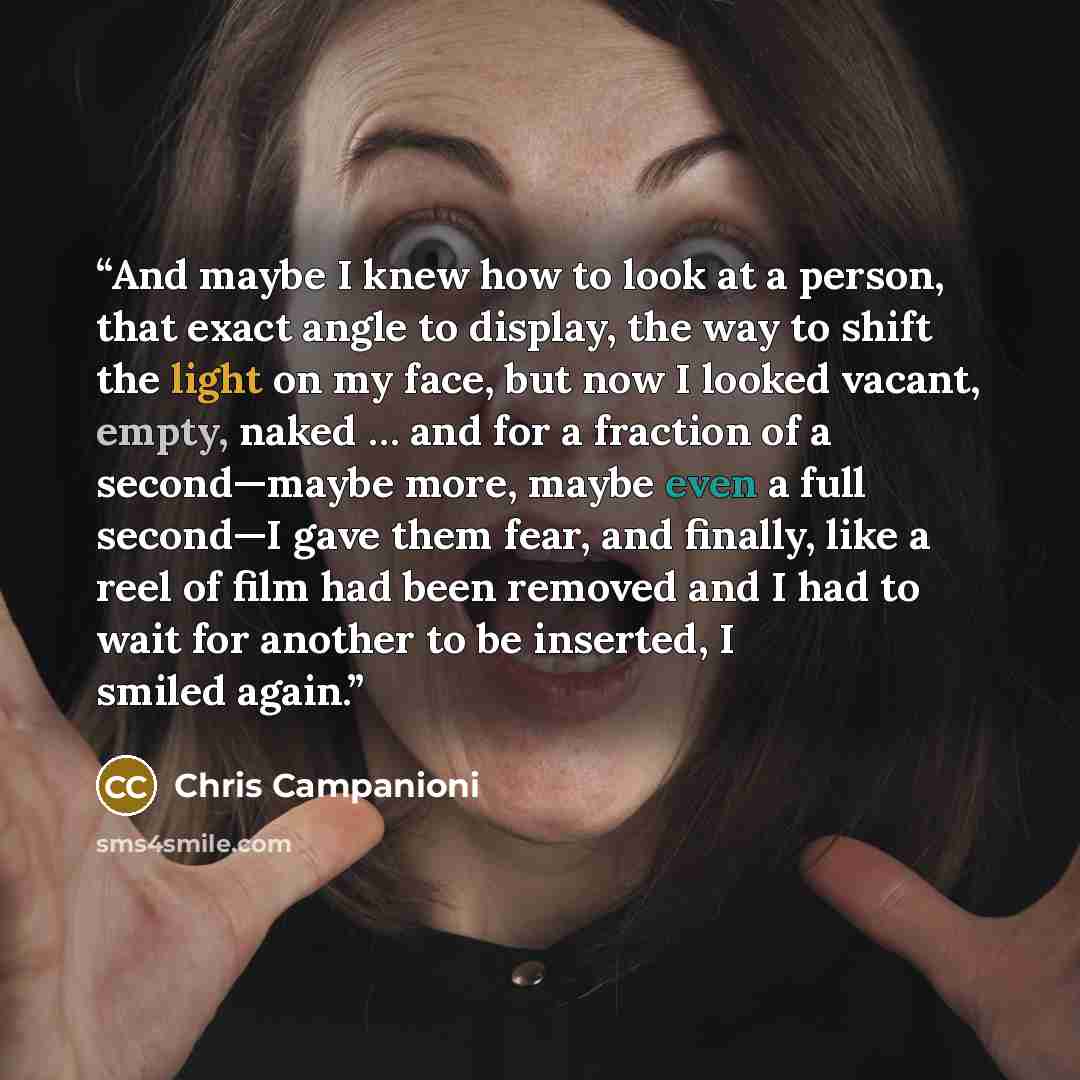 “And maybe I knew how to look at a person, that exact angle to display, the way to shift the light on my face, but now I looked vacant, empty, naked … and for a fraction of a second—maybe more, maybe even a full second—I gave them fear, and finally, like a reel of film had been removed and I had to…” quote by Chris Campanioni