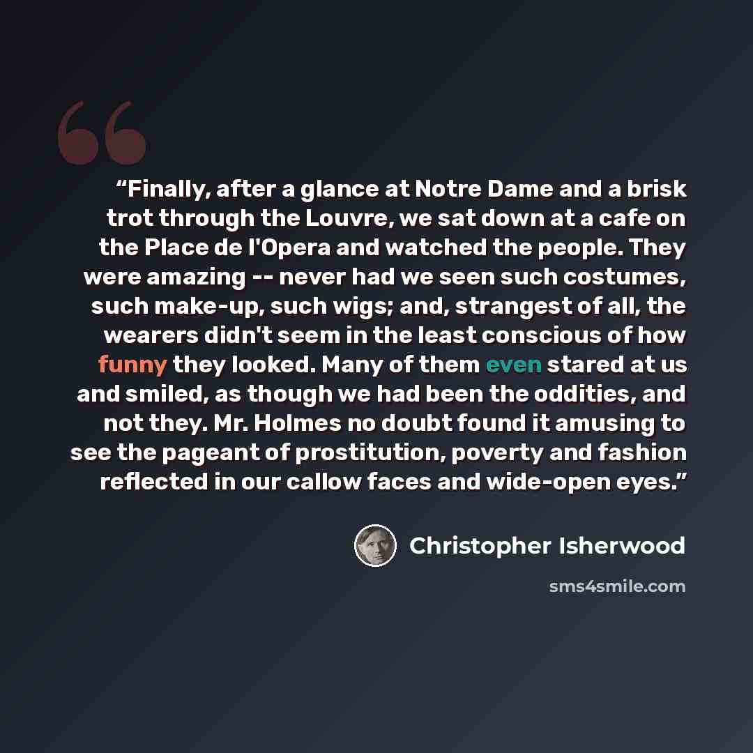 “Finally, after a glance at Notre Dame and a brisk trot through the Louvre, we sat down at a cafe on the Place de l'Opera and watched the people. They were amazing -- never had we seen such costumes, such make-up, such wigs; and, strangest of all, the wearers didn't seem in the least conscious of…” quote by Christopher Isherwood
