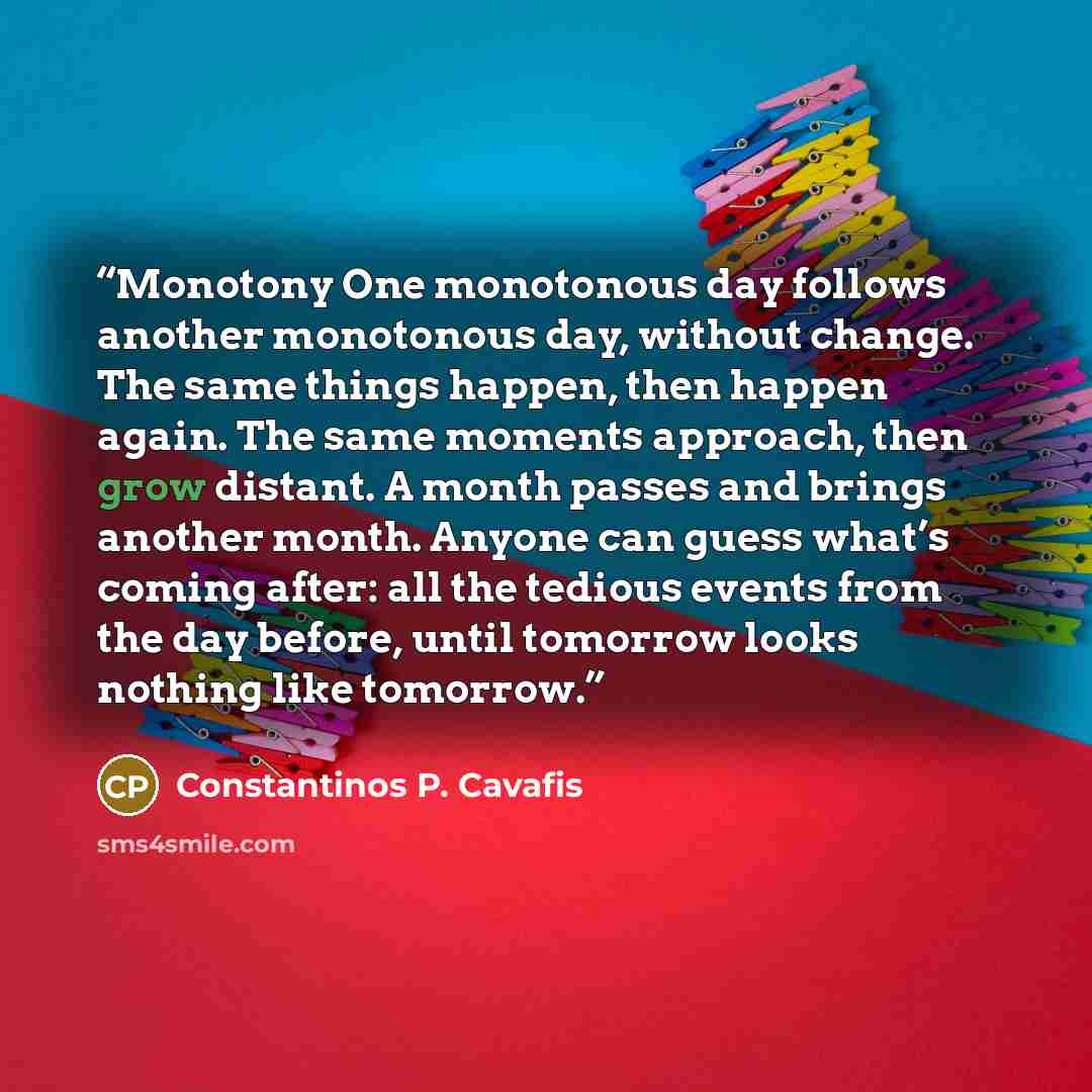 “Monotony One monotonous day follows another monotonous day, without change. The same things happen, then happen again. The same moments approach, then grow distant. A month passes and brings another month. Anyone can guess what’s coming after: all the tedious events from the day before, until…” quote by Constantinos P. Cavafis