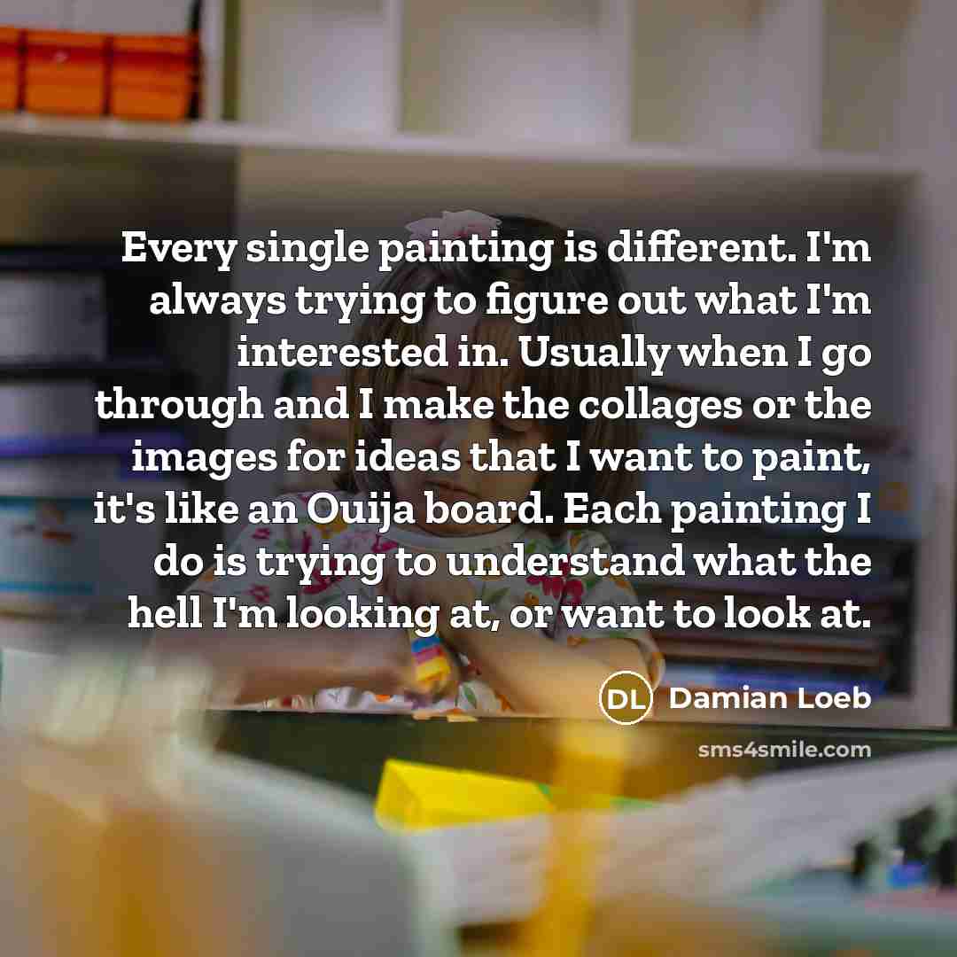 “Every single painting is different. I'm always trying to figure out what I'm interested in. Usually when I go through and I make the collages or the images for ideas that I want to paint, it's like an Ouija board. Each painting I do is trying to understand what the hell I'm looking at, or want to…” quote by Damian Loeb