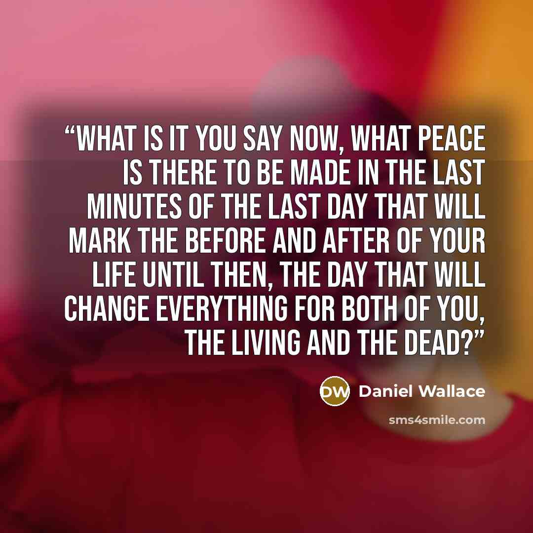 “What is it you say now, what peace is there to be made in the last minutes of the last day that will mark the before and after of your life until then, the day that will change everything for both of you, the living and the dead?” quote by Daniel Wallace