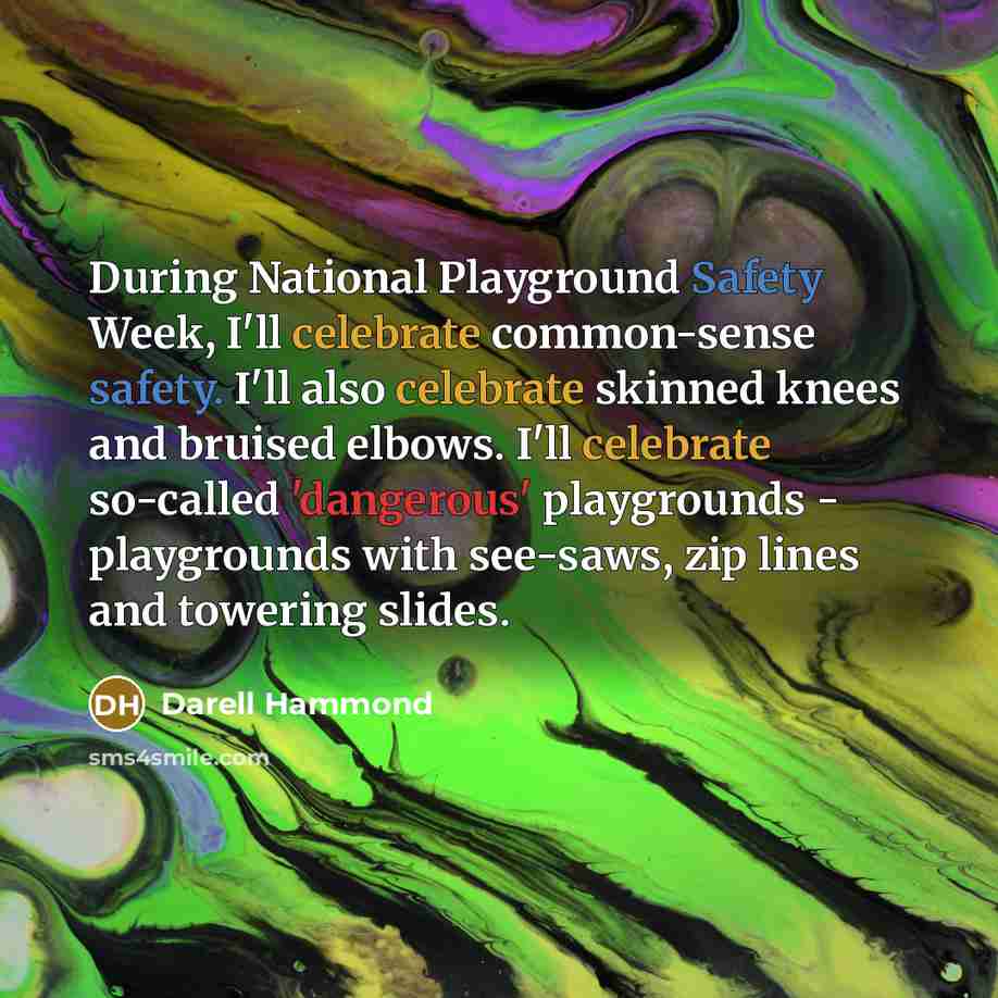 “During National Playground Safety Week, I'll celebrate common-sense safety. I'll also celebrate skinned knees and bruised elbows. I'll celebrate so-called 'dangerous' playgrounds - playgrounds with see-saws, zip lines and towering slides.” quote by Darell Hammond
