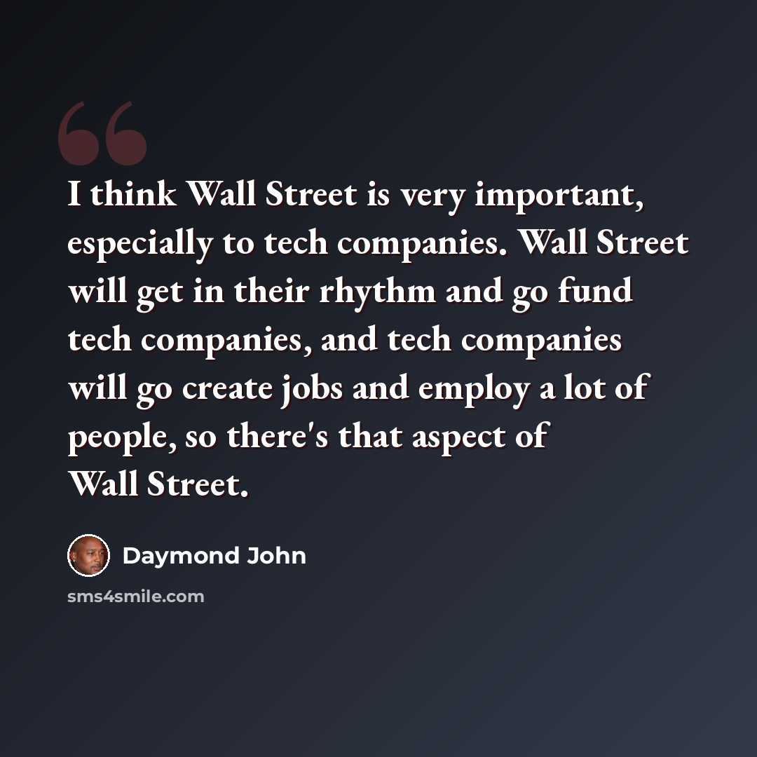 “I think Wall Street is very important, especially to tech companies. Wall Street will get in their rhythm and go fund tech companies, and tech companies will go create jobs and employ a lot of people, so there's that aspect of Wall Street.” quote by Daymond John