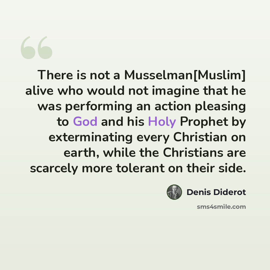 “There is not a Musselman[Muslim] alive who would not imagine that he was performing an action pleasing to God and his Holy Prophet by exterminating every Christian on earth, while the Christians are scarcely more tolerant on their side.” quote by Denis Diderot