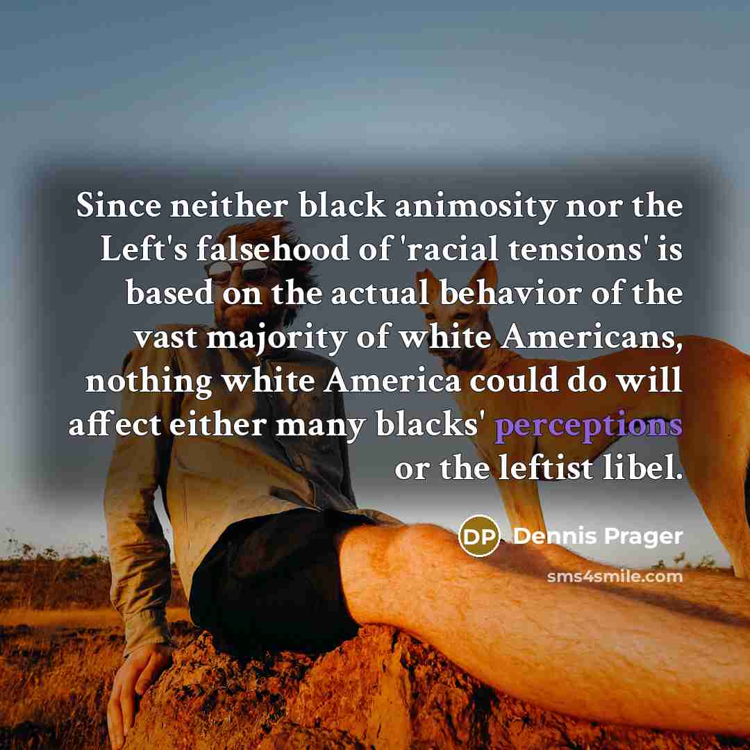 “Since neither black animosity nor the Left's falsehood of 'racial tensions' is based on the actual behavior of the vast majority of white Americans, nothing white America could do will affect either many blacks' perceptions or the leftist libel.” quote by Dennis Prager