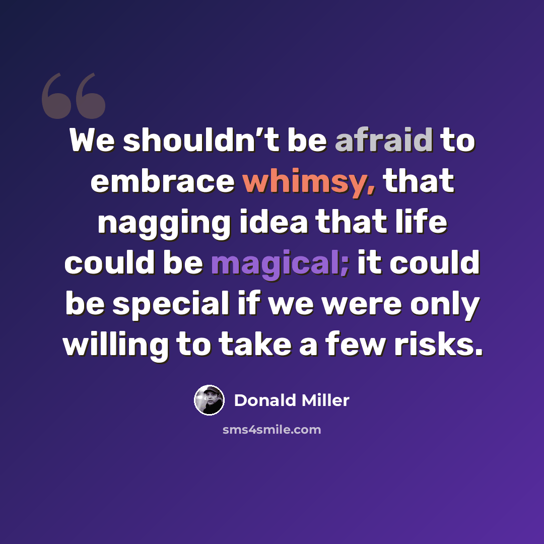 “We shouldn’t be afraid to embrace whimsy, that nagging idea that life could be magical; it could be special if we were only willing to take a few risks.” quote by Donald Miller