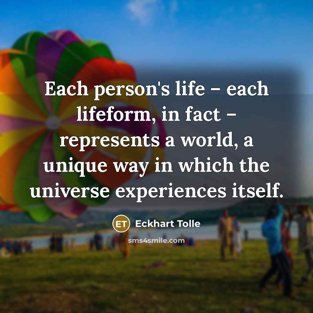 “Each person's life – each lifeform, in fact – represents a world, a unique way in which the universe experiences itself.” quote by Eckhart Tolle