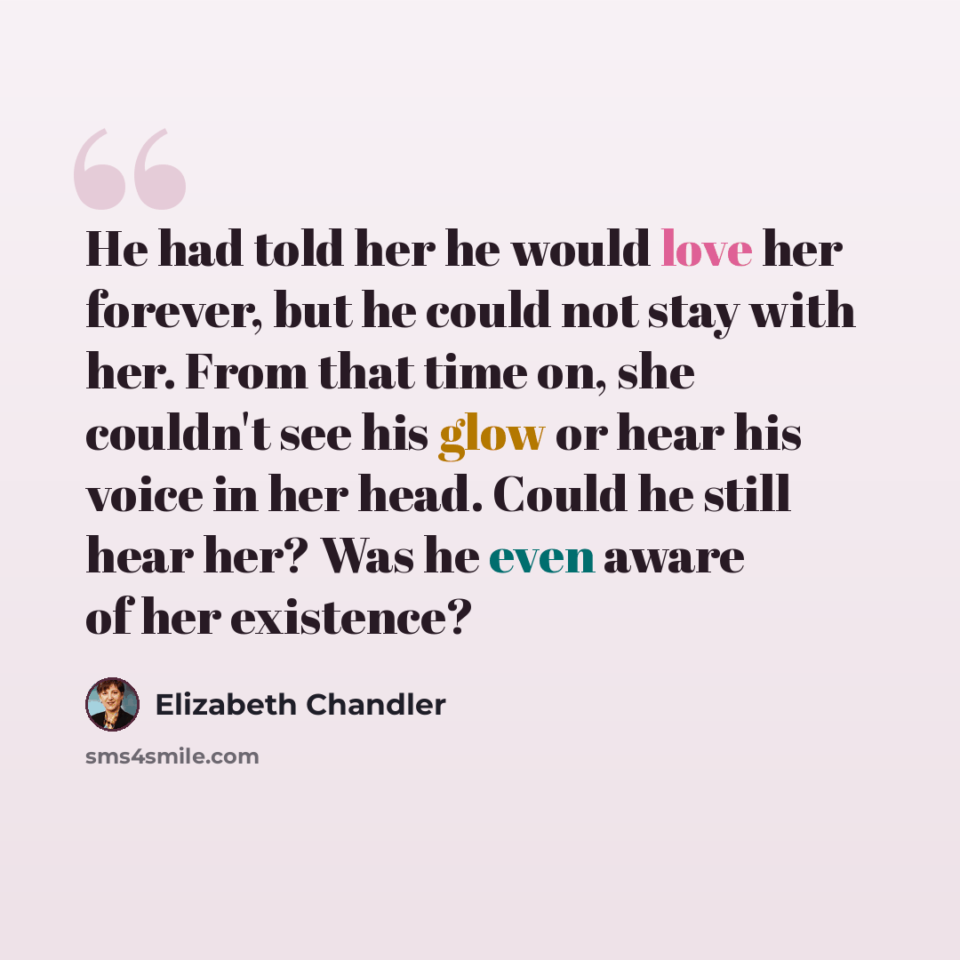 “He had told her he would love her forever, but he could not stay with her. From that time on, she couldn't see his glow or hear his voice in her head. Could he still hear her? Was he even aware of her existence?” quote by Elizabeth Chandler
