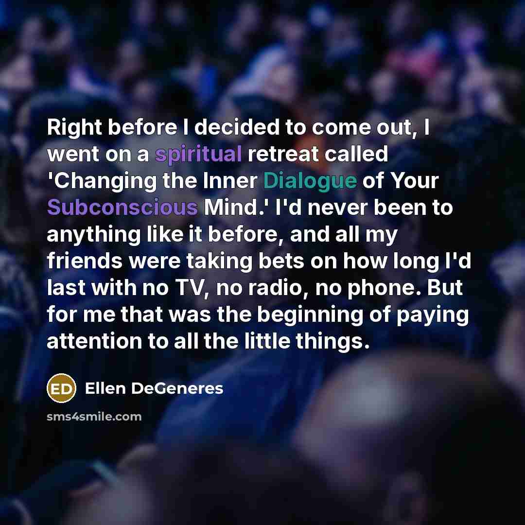 “Right before I decided to come out, I went on a spiritual retreat called 'Changing the Inner Dialogue of Your Subconscious Mind.' I'd never been to anything like it before, and all my friends were taking bets on how long I'd last with no TV, no radio, no phone. But for me that was the beginning of…” quote by Ellen DeGeneres