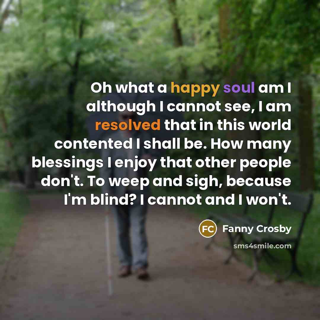 “Oh what a happy soul am I although I cannot see, I am resolved that in this world contented I shall be. How many blessings I enjoy that other people don't. To weep and sigh, because I'm blind? I cannot and I won't.” quote by Fanny Crosby