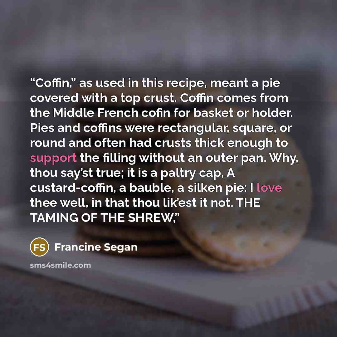 “Coffin,” as used in this recipe, meant a pie covered with a top crust. Coffin comes from the Middle French cofin for basket or holder. Pies and coffins were rectangular, square, or round and often had crusts thick enough to support the filling without an outer pan. Why, thou say’st true; it is a…” quote by Francine Segan