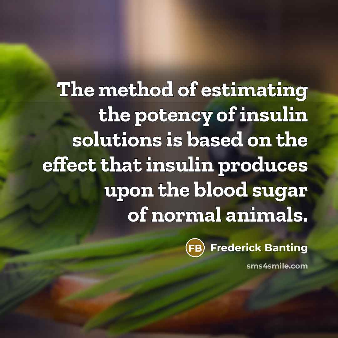 “The method of estimating the potency of insulin solutions is based on the effect that insulin produces upon the blood sugar of normal animals.” quote by Frederick Banting