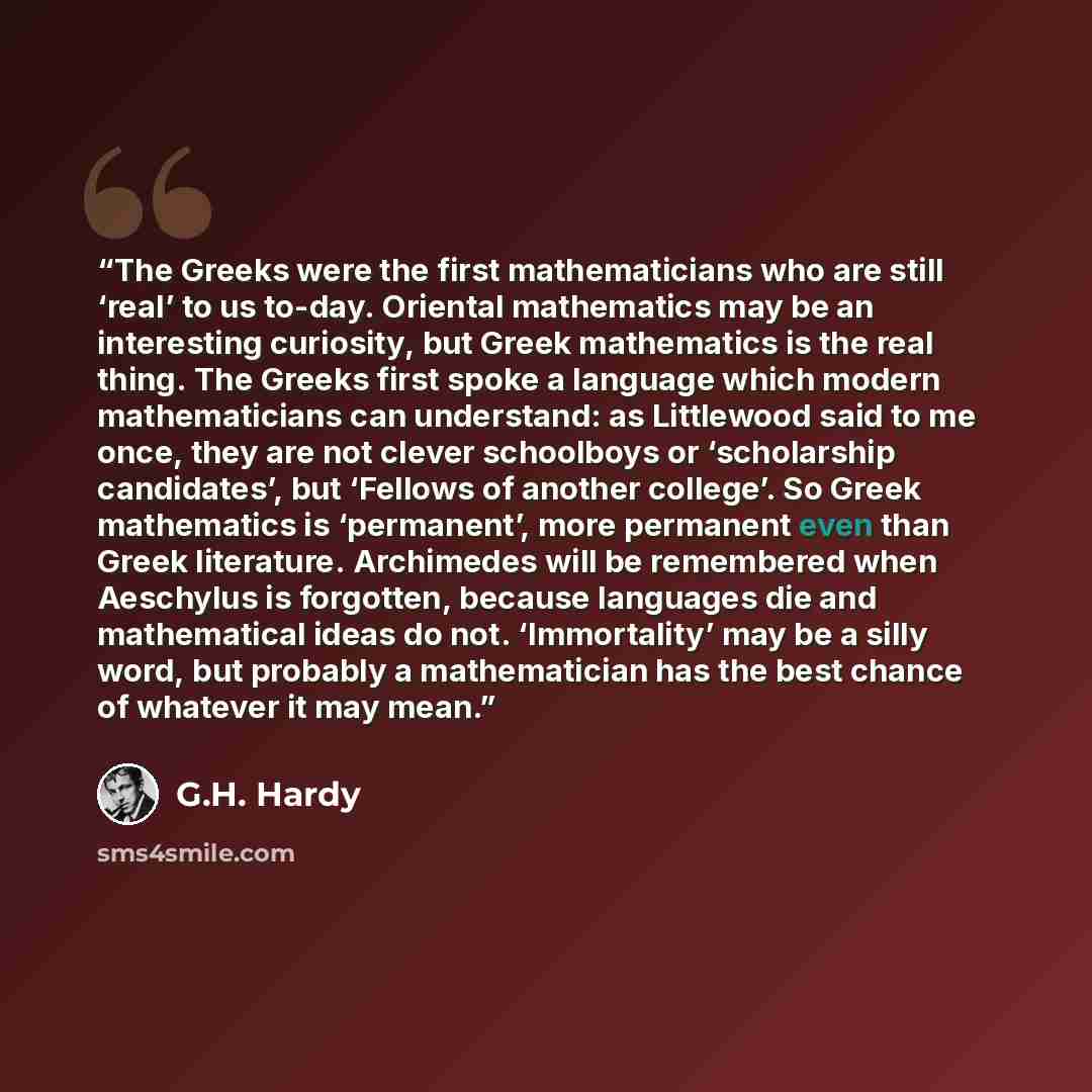 “The Greeks were the first mathematicians who are still ‘real’ to us to-day. Oriental mathematics may be an interesting curiosity, but Greek mathematics is the real thing. The Greeks first spoke a language which modern mathematicians can understand: as Littlewood said to me once, they are not…” quote by G.H. Hardy