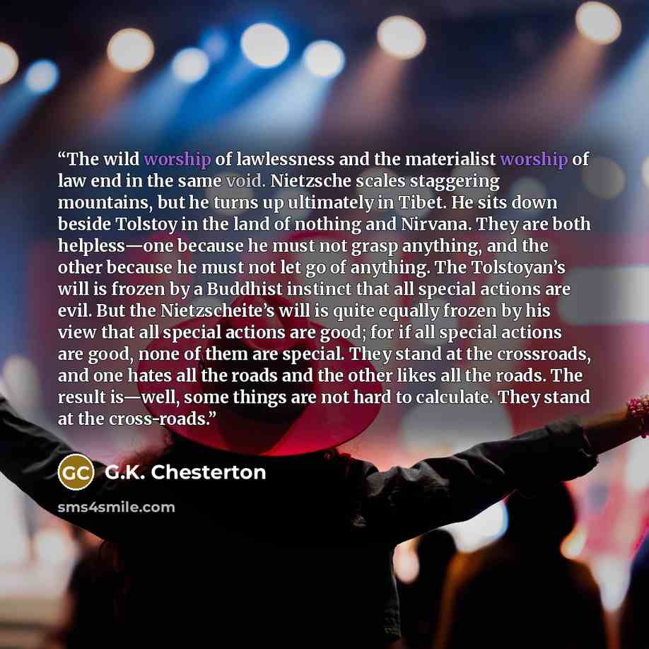 “The wild worship of lawlessness and the materialist worship of law end in the same void. Nietzsche scales staggering mountains, but he turns up ultimately in Tibet. He sits down beside Tolstoy in the land of nothing and Nirvana. They are both helpless—one because he must not grasp anything, and…” quote by G.K. Chesterton