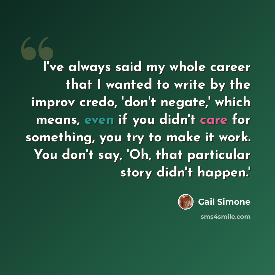 “I've always said my whole career that I wanted to write by the improv credo, 'don't negate,' which means, even if you didn't care for something, you try to make it work. You don't say, 'Oh, that particular story didn't happen.'” quote by Gail Simone