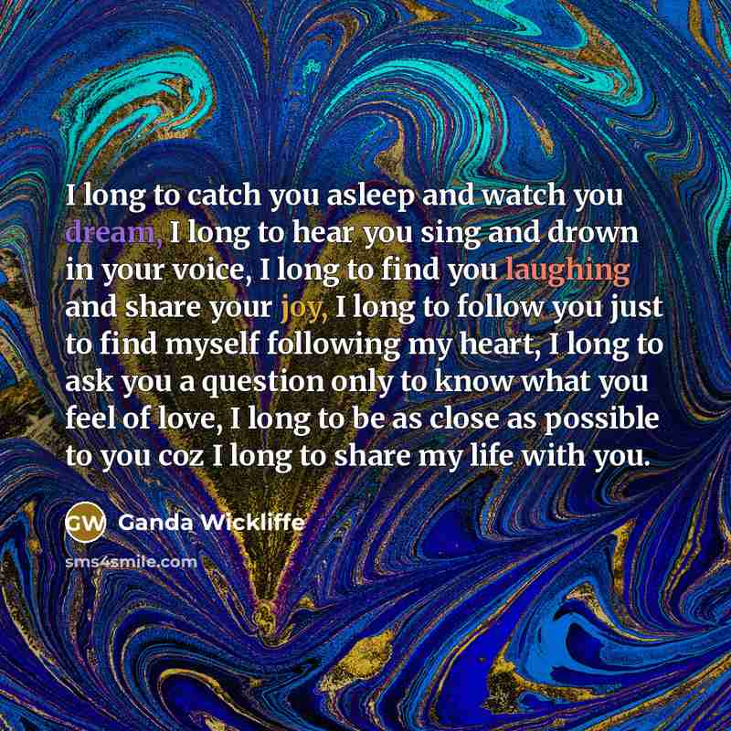 “I long to catch you asleep and watch you dream, I long to hear you sing and drown in your voice, I long to find you laughing and share your joy, I long to follow you just to find myself following my heart, I long to ask you a question only to know what you feel of love, I long to be as close as…” quote by Ganda Wickliffe