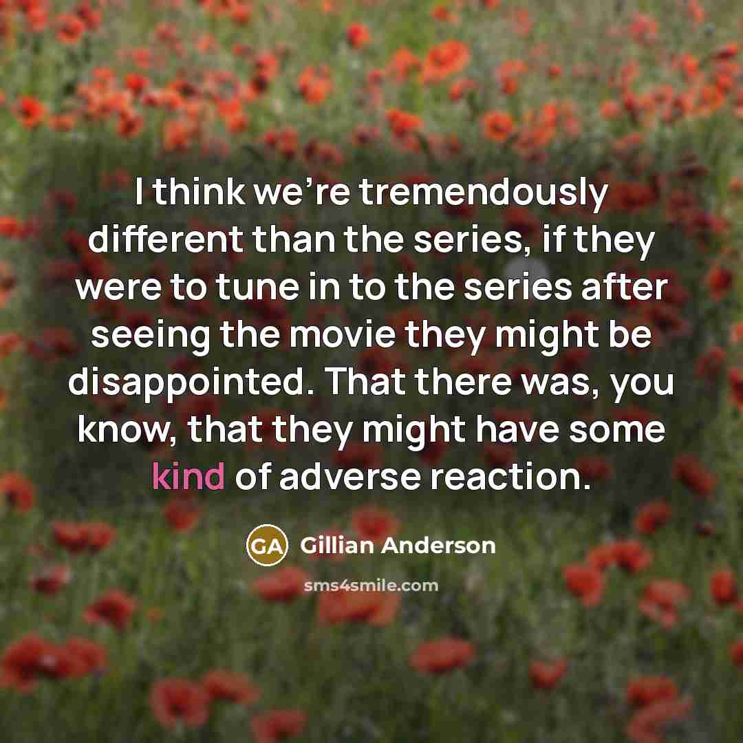 “I think we're tremendously different than the series, if they were to tune in to the series after seeing the movie they might be disappointed. That there was, you know, that they might have some kind of adverse reaction.” quote by Gillian Anderson