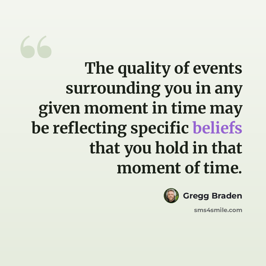 “The quality of events surrounding you in any given moment in time may be reflecting specific beliefs that you hold in that moment of time.” quote by Gregg Braden